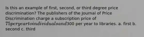 Is this an example of first, second, or third degree price discrimination? The publishers of the Journal of Price Discrimination charge a subscription price of 75 per year to individuals and300 per year to libraries. a. first b. second c. third