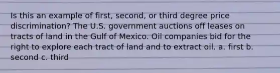 Is this an example of first, second, or third degree price discrimination? The U.S. government auctions off leases on tracts of land in the Gulf of Mexico. Oil companies bid for the right to explore each tract of land and to extract oil. a. first b. second c. third