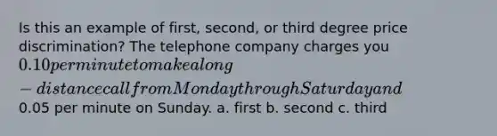 Is this an example of first, second, or third degree price discrimination? The telephone company charges you 0.10 per minute to make a long-distance call from Monday through Saturday and0.05 per minute on Sunday. a. first b. second c. third