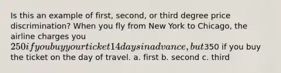 Is this an example of first, second, or third degree price discrimination? When you fly from New York to Chicago, the airline charges you 250 if you buy your ticket 14 days in advance, but350 if you buy the ticket on the day of travel. a. first b. second c. third