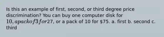 Is this an example of first, second, or third degree price discrimination? You can buy one computer disk for 10, a pack of 3 for27, or a pack of 10 for 75. a. first b. second c. third