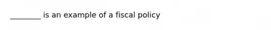 ________ is an example of a fiscal policy