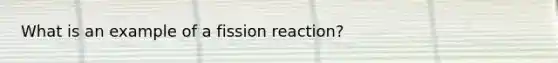 What is an example of a fission reaction?