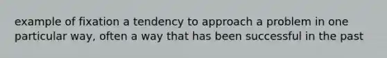 example of fixation a tendency to approach a problem in one particular way, often a way that has been successful in the past