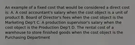 An example of a fixed cost that would be considered a direct cost is: A. A cost accountant's salary when the cost object is a unit of product B. Board of Director's fees when the cost object is the Marketing Dep't C. A production supervisor's salary when the cost object is the Production Dep't D. The rental cost of a warehouse to store finished goods when the cost object is the Purchasing Department