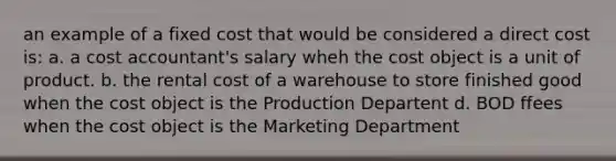 an example of a fixed cost that would be considered a direct cost is: a. a cost accountant's salary wheh the cost object is a unit of product. b. the rental cost of a warehouse to store finished good when the cost object is the Production Departent d. BOD ffees when the cost object is the Marketing Department