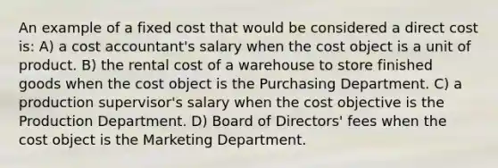 An example of a fixed cost that would be considered a direct cost is: A) a cost accountant's salary when the cost object is a unit of product. B) the rental cost of a warehouse to store finished goods when the cost object is the Purchasing Department. C) a production supervisor's salary when the cost objective is the Production Department. D) Board of Directors' fees when the cost object is the Marketing Department.