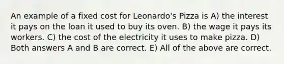 An example of a fixed cost for Leonardo's Pizza is A) the interest it pays on the loan it used to buy its oven. B) the wage it pays its workers. C) the cost of the electricity it uses to make pizza. D) Both answers A and B are correct. E) All of the above are correct.