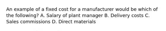 An example of a fixed cost for a manufacturer would be which of the​ following? A. Salary of plant manager B. Delivery costs C. Sales commissions D. Direct materials