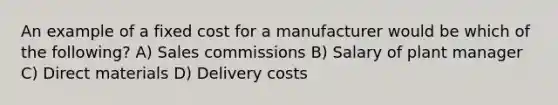 An example of a fixed cost for a manufacturer would be which of the following? A) Sales commissions B) Salary of plant manager C) Direct materials D) Delivery costs