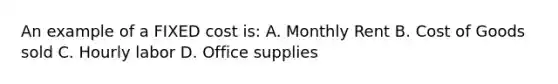 An example of a FIXED cost is: A. Monthly Rent B. Cost of Goods sold C. Hourly labor D. Office supplies