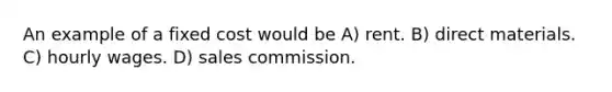 An example of a fixed cost would be A) rent. B) direct materials. C) hourly wages. D) sales commission.