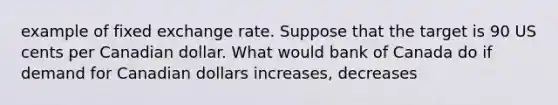 example of fixed exchange rate. Suppose that the target is 90 US cents per Canadian dollar. What would bank of Canada do if demand for Canadian dollars increases, decreases