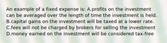 An example of a fixed expense is: A.profits on the investment can be averaged over the length of time the investment is held. B.capital gains on the investment will be taxed at a lower rate. C.fees will not be charged by brokers for selling the investment D.money earned on the investment will be considered tax-free