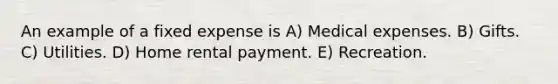 An example of a fixed expense is A) Medical expenses. B) Gifts. C) Utilities. D) Home rental payment. E) Recreation.