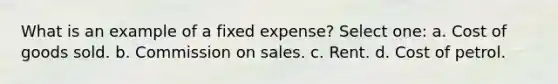 What is an example of a fixed expense? Select one: a. Cost of goods sold. b. Commission on sales. c. Rent. d. Cost of petrol.