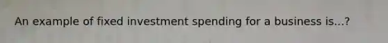 An example of fixed investment spending for a business is...?