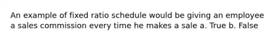 An example of fixed ratio schedule would be giving an employee a sales commission every time he makes a sale a. True b. False