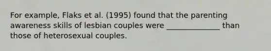 For example, Flaks et al. (1995) found that the parenting awareness skills of lesbian couples were ______________ than those of heterosexual couples.