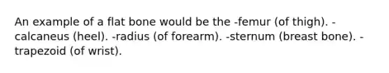 An example of a flat bone would be the -femur (of thigh). -calcaneus (heel). -radius (of forearm). -sternum (breast bone). -trapezoid (of wrist).