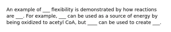 An example of ___ flexibility is demonstrated by how reactions are ___. For example, ___ can be used as a source of energy by being oxidized to acetyl CoA, but ____ can be used to create ___.