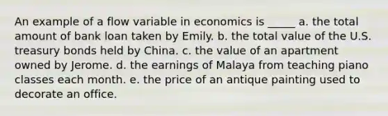 An example of a flow variable in economics is _____ a. the total amount of bank loan taken by Emily. b. the total value of the U.S. treasury bonds held by China. c. the value of an apartment owned by Jerome. d. the earnings of Malaya from teaching piano classes each month. e. the price of an antique painting used to decorate an office.