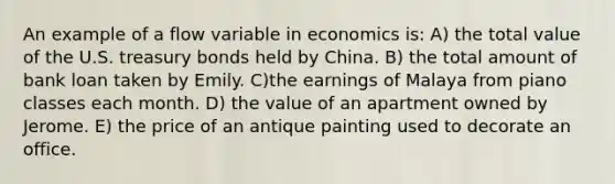 An example of a flow variable in economics is: A) the total value of the U.S. treasury bonds held by China. B) the total amount of bank loan taken by Emily. C)the earnings of Malaya from piano classes each month. D) the value of an apartment owned by Jerome. E) the price of an antique painting used to decorate an office.