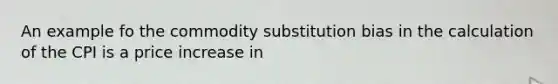 An example fo the commodity substitution bias in the calculation of the CPI is a price increase in