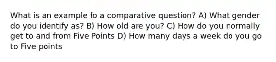 What is an example fo a comparative question? A) What gender do you identify as? B) How old are you? C) How do you normally get to and from Five Points D) How many days a week do you go to Five points