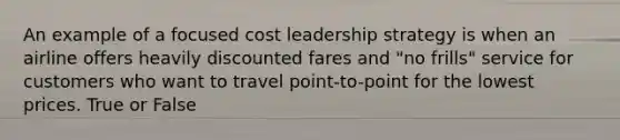 An example of a focused cost leadership strategy is when an airline offers heavily discounted fares and "no frills" service for customers who want to travel point-to-point for the lowest prices. True or False