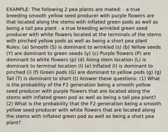 EXAMPLE: The following 2 pea plants are mated: - a true breeding smooth yellow seed producer with purple flowers are that located along the stems with inflated green pods as well as being a tall pea plant - a true breeding wrinkled green seed producer with white flowers located at the terminals of the stems with pinched yellow pods as well as being a short pea plant Rules: (a) Smooth (S) is dominant to wrinkled (s) (b) Yellow seeds (Y) are dominant to green seeds (y) (c) Purple flowers (P) are dominant to white flowers (p) (d) Along stem location (L) is dominant to terminal location (l) (e) Inflated (I) is dominant to pinched (i) (f) Green pods (G) are dominant to yellow pods (g) (g) Tall (T) is dominant to short (t) Answer these questions: (1) What is the probability of the F2 generation being a smooth yellow seed producer with purple flowers that are located along the stems with inflated green pod as well as being a tall pea plant? (2) What is the probability that the F2 generation being a smooth yellow seed producer with white flowers that are located along the stems with inflated green pod as well as being a short pea plant?