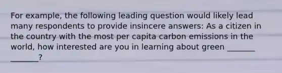 For example, the following leading question would likely lead many respondents to provide insincere answers: As a citizen in the country with the most per capita carbon emissions in the world, how interested are you in learning about green _______ _______?