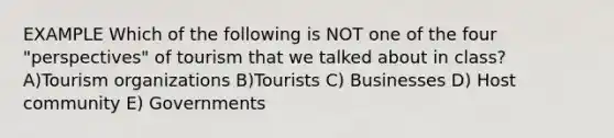 EXAMPLE Which of the following is NOT one of the four "perspectives" of tourism that we talked about in class? A)Tourism organizations B)Tourists C) Businesses D) Host community E) Governments