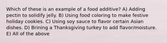 Which of these is an example of a food additive? A) Adding pectin to solidify jelly. B) Using food coloring to make festive holiday cookies. C) Using soy sauce to flavor certain Asian dishes. D) Brining a Thanksgiving turkey to add flavor/moisture. E) All of the above