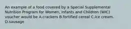 An example of a food covered by a Special Supplemental Nutrition Program for Women, Infants and Children (WIC) voucher would be A.crackers B.fortified cereal C.ice cream. D.sausage