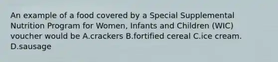 An example of a food covered by a Special Supplemental Nutrition Program for Women, Infants and Children (WIC) voucher would be A.crackers B.fortified cereal C.ice cream. D.sausage