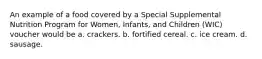 An example of a food covered by a Special Supplemental Nutrition Program for Women, Infants, and Children (WIC) voucher would be a. crackers. b. fortified cereal. c. ice cream. d. sausage.