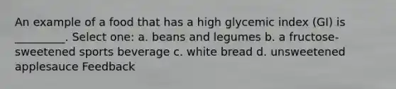 An example of a food that has a high glycemic index (GI) is _________. Select one: a. beans and legumes b. a fructose-sweetened sports beverage c. white bread d. unsweetened applesauce Feedback