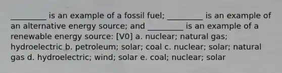 _________ is an example of a fossil fuel; _________ is an example of an alternative energy source; and _________ is an example of a renewable energy source: [V0] a. nuclear; natural gas; hydroelectric b. petroleum; solar; coal c. nuclear; solar; natural gas d. hydroelectric; wind; solar e. coal; nuclear; solar