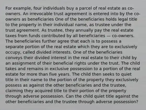 For example, four individuals buy a parcel of real estate as co-owners. An irrevocable trust agreement is entered into by the co-owners as beneficiaries One of the beneficiaries holds legal title to the property in their individual name, as trustee under the trust agreement. As trustee, they annually pay the real estate taxes from funds contributed by all beneficiaries — co-owners. The beneficiaries further agree that each is to possess a separate portion of the real estate which they are to exclusively occupy, called divided interests. One of the beneficiaries conveys their divided interest in the real estate to their child by an assignment of their beneficial rights under the trust. The child takes and remains in exclusive possession to a portion of the real estate for <a href='https://www.questionai.com/knowledge/keWHlEPx42-more-than' class='anchor-knowledge'>more than</a> five years. The child then seeks to quiet title in their name to the portion of the property they exclusively possess as against the other beneficiaries and the trustee, claiming they acquired title to their portion of the property through adverse possession. Can the child quiet title against the other beneficiaries and the trustee through adverse possession?