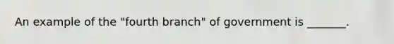 An example of the "fourth branch" of government is _______.