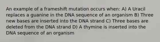 An example of a frameshift mutation occurs when: A) A Uracil replaces a guanine in the DNA sequence of an organism B) Three new bases are inserted into the DNA strand C) Three bases are deleted from the DNA strand D) A thymine is inserted into the DNA sequence of an organism