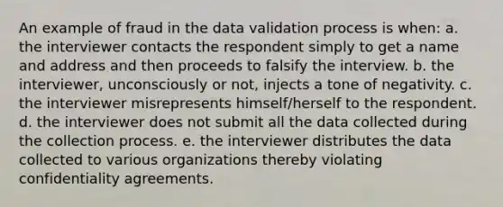 An example of fraud in the data validation process is when: a. the interviewer contacts the respondent simply to get a name and address and then proceeds to falsify the interview. b. the interviewer, unconsciously or not, injects a tone of negativity. c. the interviewer misrepresents himself/herself to the respondent. d. the interviewer does not submit all the data collected during the collection process. e. the interviewer distributes the data collected to various organizations thereby violating confidentiality agreements.