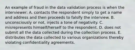 An example of fraud in the data validation process is when the interviewer: A. contacts the respondent simply to get a name and address and then proceeds to falsify the interview. B. unconsciously or not, injects a tone of negativity. C. misrepresents himself/herself to the respondent. D. does not submit all the data collected during the collection process. E. distributes the data collected to various organizations thereby violating confidentiality agreements.