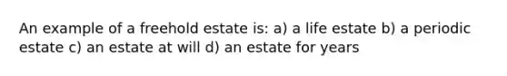 An example of a freehold estate is: a) a life estate b) a periodic estate c) an estate at will d) an estate for years