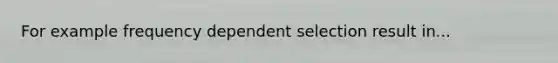 For example frequency dependent selection result in...