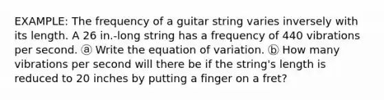 EXAMPLE: The frequency of a guitar string varies inversely with its length. A 26 in.-long string has a frequency of 440 vibrations per second. ⓐ Write the equation of variation. ⓑ How many vibrations per second will there be if the string's length is reduced to 20 inches by putting a finger on a fret?