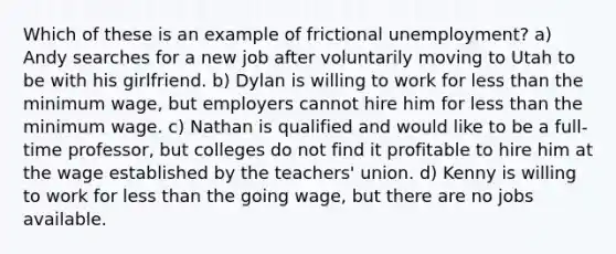 Which of these is an example of frictional unemployment? a) Andy searches for a new job after voluntarily moving to Utah to be with his girlfriend. b) Dylan is willing to work for less than the minimum wage, but employers cannot hire him for less than the minimum wage. c) Nathan is qualified and would like to be a full-time professor, but colleges do not find it profitable to hire him at the wage established by the teachers' union. d) Kenny is willing to work for less than the going wage, but there are no jobs available.