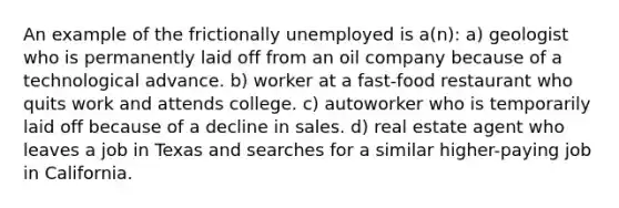 An example of the frictionally unemployed is a(n): a) geologist who is permanently laid off from an oil company because of a technological advance. b) worker at a fast-food restaurant who quits work and attends college. c) autoworker who is temporarily laid off because of a decline in sales. d) real estate agent who leaves a job in Texas and searches for a similar higher-paying job in California.