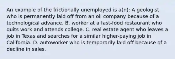 An example of the frictionally unemployed is a(n): A geologist who is permanently laid off from an oil company because of a technological advance. B. worker at a fast-food restaurant who quits work and attends college. C. real estate agent who leaves a job in Texas and searches for a similar higher-paying job in California. D. autoworker who is temporarily laid off because of a decline in sales.